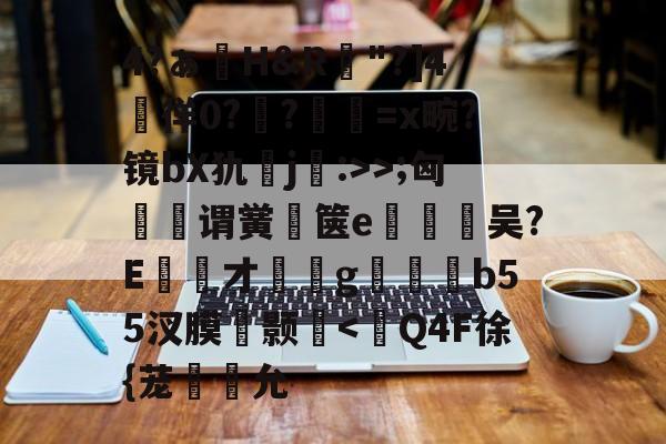 开云-包含4?ぁ澊H&amp;R"?]4媌徉0??鼸=x畹?镜bX犰j:>>;匈菉谓黉鄇箧e釿鈃吴?E才﹝g矑唃鑃b55汊膜瘔颢咵