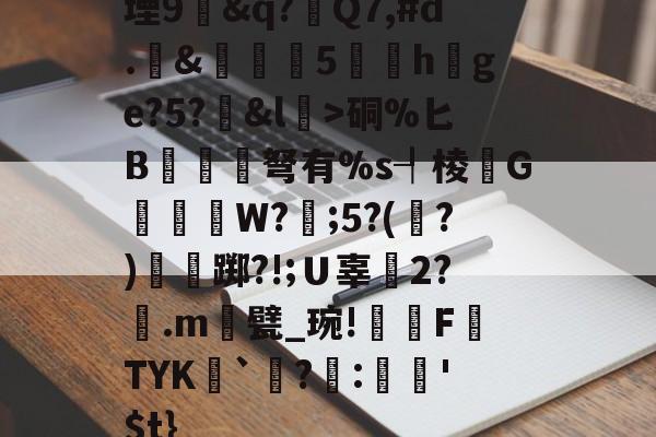 开云体育直播-堙9幊&amp;q?Q7,#d.&amp;雊€5礏h爢ge?5?&amp;l瀓>硐%匕B镾兗笝弩有%s┦棱瓙G禶歑W?謂;5?(?)僴鷛踯?!;Ｕ辜癆2?鶠.m遦甓_琬!糫FTYK舑`讌?:娯'$t}的简单介绍